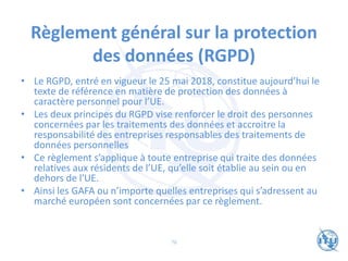 Règlement général sur la protection
des données (RGPD)
• Le RGPD, entré en vigueur le 25 mai 2018, constitue aujourd’hui le
texte de référence en matière de protection des données à
caractère personnel pour l’UE.
• Les deux principes du RGPD vise renforcer le droit des personnes
concernées par les traitements des données et accroitre la
responsabilité des entreprises responsables des traitements de
données personnelles
• Ce règlement s’applique à toute entreprise qui traite des données
relatives aux résidents de l’UE, qu’elle soit établie au sein ou en
dehors de l'UE.
• Ainsi les GAFA ou n’importe quelles entreprises qui s’adressent au
marché européen sont concernées par ce règlement.
76
 