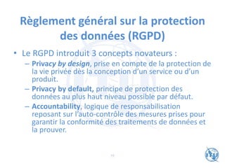Règlement général sur la protection
des données (RGPD)
• Le RGPD introduit 3 concepts novateurs :
– Privacy by design, prise en compte de la protection de
la vie privée dès la conception d’un service ou d’un
produit.
– Privacy by default, principe de protection des
données au plus haut niveau possible par défaut.
– Accountability, logique de responsabilisation
reposant sur l’auto-contrôle des mesures prises pour
garantir la conformité des traitements de données et
la prouver.
77
 