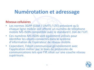 Numérotation et adressage
Réseaux cellulaires
• Les normes 3GPP (GSM / UMTS / LTE) prévoient qu’à
chaque ligne mobile soit affecté un numéro de téléphone
mobile MS-ISDN compatible avec le standard E.164 de l’UIT.
• Ces numéros MS-ISDN sont également utilisés pour
identifier les objets connectés dans le système
d’information de l’opérateur de réseau mobile.
• Cependant, l’objet communique généralement avec
l’application métier par le biais de protocoles de
communications tels que l’IP, situé sur une couche réseau
supérieure.
81
 