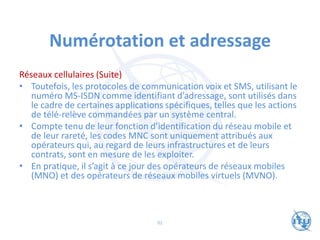 Numérotation et adressage
Réseaux cellulaires (Suite)
• Toutefois, les protocoles de communication voix et SMS, utilisant le
numéro MS-ISDN comme identifiant d’adressage, sont utilisés dans
le cadre de certaines applications spécifiques, telles que les actions
de télé-relève commandées par un système central.
• Compte tenu de leur fonction d’identification du réseau mobile et
de leur rareté, les codes MNC sont uniquement attribués aux
opérateurs qui, au regard de leurs infrastructures et de leurs
contrats, sont en mesure de les exploiter.
• En pratique, il s’agit à ce jour des opérateurs de réseaux mobiles
(MNO) et des opérateurs de réseaux mobiles virtuels (MVNO).
82
 