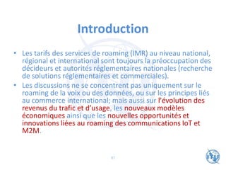 Introduction
• Les tarifs des services de roaming (IMR) au niveau national,
régional et international sont toujours la préoccupation des
décideurs et autorités réglementaires nationales (recherche
de solutions réglementaires et commerciales).
• Les discussions ne se concentrent pas uniquement sur le
roaming de la voix ou des données, ou sur les principes liés
au commerce international; mais aussi sur l'évolution des
revenus du trafic et d’usage, les nouveaux modèles
économiques ainsi que les nouvelles opportunités et
innovations liées au roaming des communications IoT et
M2M.
87
 