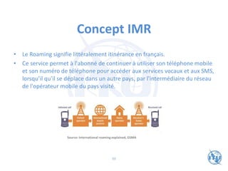 Concept IMR
• Le Roaming signifie littéralement itinérance en français.
• Ce service permet à l'abonné de continuer à utiliser son téléphone mobile
et son numéro de téléphone pour accéder aux services vocaux et aux SMS,
lorsqu’il qu'il se déplace dans un autre pays, par l'intermédiaire du réseau
de l'opérateur mobile du pays visité.
Source: International roaming explained, GSMA
88
 