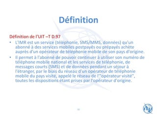 Définition
Définition de l’UIT –T D.97
• L'IMR est un service (téléphonie, SMS/MMS, données) qu'un
abonné à des services mobiles postpayés ou prépayés achète
auprès d'un opérateur de téléphonie mobile de son pays d'origine.
• Il permet à l'abonné de pouvoir continuer à utiliser son numéro de
téléphone mobile national et les services de téléphonie, de
messages courts (SMS) et de données pendant un séjour à
l'étranger, par le biais du réseau d'un opérateur de téléphonie
mobile du pays visité, appelé le réseau de l'"opérateur visité",
toutes les dispositions étant prises par l'opérateur d'origine.
90
 