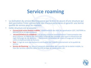 Service roaming
• La réalisation du service Roaming passe par la mise en œuvre d’une structure qui
doit permettre l’inter-connectivité des réseaux partenaires et garantir une bonne
qualité de service pour les roamers.
• Cette structure est la suivante :
– Connectivité entre réseaux mobiles : établissement des liens de signalisation (SS7, SIGTRAN ou
MEDIATER) et d’interconnexion.
– Accord (bilatéral ou unilatéral): Cet accord concerne essentiellement l’interconnexion des
deux réseaux, la fixation des tarifs/prix, le format des données ainsi que le mécanisme qui
régit l’échange de ces données. – Facturation: Génération de tickets d’usage par le réseau
visité et établissement de factures
– Test: Il s’agit de tests permettant la vérification de l’interfonctionnement et la qualité de
service
– Service de Roaming: Les services proposés dépendent des capacités de la station mobile, La
liste des services spécifiés dans l’accord, le type de souscription, etc.
91
 