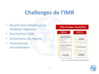 Challenges de l’IMR
• Accords bi/multilatéraux et
initiatives régionaux
• Prix/Tarif de l’IMR
• Concurrence du marché
• Protection du
consommateur
Source : ITU IMR Strategic Guidelines, 2018
92
 
