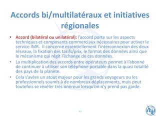 Accords bi/multilatéraux et initiatives
régionales
• Accord (bilatéral ou unilatéral): l’accord porte sur les aspects
techniques et composants commerciaux nécessaires pour activer le
service IMR. Il concerne essentiellement l’interconnexion des deux
réseaux, la fixation des tarifs/prix, le format des données ainsi que
le mécanisme qui régit l’échange de ces données.
• La multiplication des accords entre opérateurs permet à l’abonné
de continuer à utiliser son téléphone portable dans la quasi totalité
des pays de la planète.
• Cela s’avère un atout majeur pour les grands voyageurs ou les
professionnels soumis à de nombreux déplacements, mais peut
toutefois se révéler très onéreux lorsqu’on n’y prend pas garde.
93
 