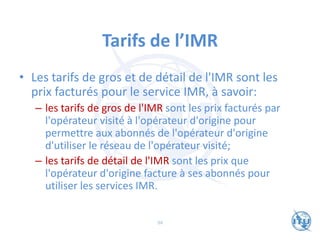 Tarifs de l’IMR
• Les tarifs de gros et de détail de l'IMR sont les
prix facturés pour le service IMR, à savoir:
– les tarifs de gros de l'IMR sont les prix facturés par
l'opérateur visité à l'opérateur d'origine pour
permettre aux abonnés de l'opérateur d'origine
d'utiliser le réseau de l'opérateur visité;
– les tarifs de détail de l'IMR sont les prix que
l'opérateur d'origine facture à ses abonnés pour
utiliser les services IMR.
94
 