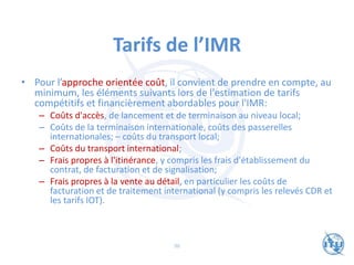 Tarifs de l’IMR
• Pour l’approche orientée coût, il convient de prendre en compte, au
minimum, les éléments suivants lors de l'estimation de tarifs
compétitifs et financièrement abordables pour l'IMR:
– Coûts d'accès, de lancement et de terminaison au niveau local;
– Coûts de la terminaison internationale, coûts des passerelles
internationales; – coûts du transport local;
– Coûts du transport international;
– Frais propres à l'itinérance, y compris les frais d'établissement du
contrat, de facturation et de signalisation;
– Frais propres à la vente au détail, en particulier les coûts de
facturation et de traitement international (y compris les relevés CDR et
les tarifs IOT).
96
 