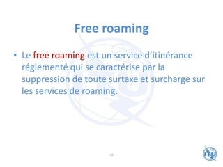 Free roaming
• Le free roaming est un service d’itinérance
réglementé qui se caractérise par la
suppression de toute surtaxe et surcharge sur
les services de roaming.
98
 