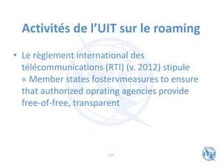 Activités de l’UIT sur le roaming
• Le règlement international des
télécommunications (RTI) (v. 2012) stipule
« Member states fostervmeasures to ensure
that authorized oprating agencies provide
free-of-free, transparent
100
 