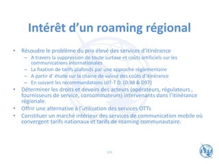 Intérêt d’un roaming régional
• Résoudre le problème du prix élevé des services d’itinérance
– A travers la suppression de toute surtaxe et coûts artificiels sur les
communications internationales
– La fixation de tarifs plafonds par une approche règlementaire
– A partir d’ étude sur la chaine de valeur des coûts d’itinérance
– En suivant les recommandations UIT-T D. (D.98 & D97)
• Déterminer les droits et devoirs des acteurs (opérateurs, régulateurs ,
fournisseurs de service, consommateurs) intervenants dans l’itinérance
régionale.
• Offrir une alternative à l’utilisation des services OTTs
• Constituer un marché intérieur des services de communication mobile où
convergent tarifs nationaux et tarifs de roaming communautaire.
105
 