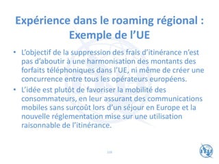 Expérience dans le roaming régional :
Exemple de l’UE
• L’objectif de la suppression des frais d’itinérance n’est
pas d’aboutir à une harmonisation des montants des
forfaits téléphoniques dans l’UE, ni même de créer une
concurrence entre tous les opérateurs européens.
• L’idée est plutôt de favoriser la mobilité des
consommateurs, en leur assurant des communications
mobiles sans surcoût lors d’un séjour en Europe et la
nouvelle réglementation mise sur une utilisation
raisonnable de l’itinérance.
108
 