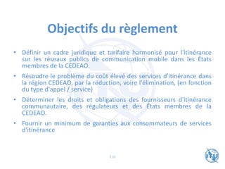 Objectifs du règlement
• Définir un cadre juridique et tarifaire harmonisé pour l'itinérance
sur les réseaux publics de communication mobile dans les États
membres de la CEDEAO.
• Résoudre le problème du coût élevé des services d'itinérance dans
la région CEDEAO, par la réduction, voire l'élimination, (en fonction
du type d'appel / service)
• Déterminer les droits et obligations des fournisseurs d'itinérance
communautaire, des régulateurs et des États membres de la
CEDEAO.
• Fournir un minimum de garanties aux consommateurs de services
d'itinérance
110
 