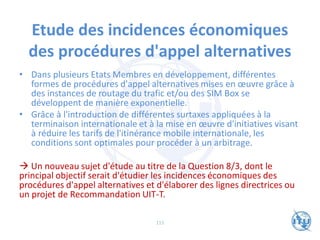 Etude des incidences économiques
des procédures d'appel alternatives
• Dans plusieurs Etats Membres en développement, différentes
formes de procédures d'appel alternatives mises en œuvre grâce à
des instances de routage du trafic et/ou des SIM Box se
développent de manière exponentielle.
• Grâce à l'introduction de différentes surtaxes appliquées à la
terminaison internationale et à la mise en œuvre d'initiatives visant
à réduire les tarifs de l'itinérance mobile internationale, les
conditions sont optimales pour procéder à un arbitrage.
→ Un nouveau sujet d'étude au titre de la Question 8/3, dont le
principal objectif serait d'étudier les incidences économiques des
procédures d'appel alternatives et d'élaborer des lignes directrices ou
un projet de Recommandation UIT-T.
115
 