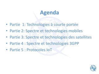 Agenda
• Partie 1: Technologies à courte portée
• Partie 2: Spectre et technologies mobiles
• Partie 3: Spectre et technologies des satellites
• Partie 4 : Spectre et technologies 3GPP
• Partie 5 : Protocoles IoT
 