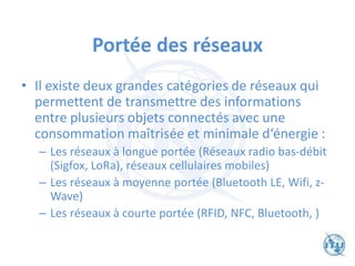 Portée des réseaux
• Il existe deux grandes catégories de réseaux qui
permettent de transmettre des informations
entre plusieurs objets connectés avec une
consommation maîtrisée et minimale d‘énergie :
– Les réseaux à longue portée (Réseaux radio bas-débit
(Sigfox, LoRa), réseaux cellulaires mobiles)
– Les réseaux à moyenne portée (Bluetooth LE, Wifi, z-
Wave)
– Les réseaux à courte portée (RFID, NFC, Bluetooth, )
 