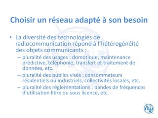 Choisir un réseau adapté à son besoin
• La diversité des technologies de
radiocommunication répond à l’hétérogénéité
des objets communicants :
– pluralité des usages : domotique, maintenance
prédictive, téléphonie, transfert et traitement de
données, etc.
– pluralité des publics visés : consommateurs
résidentiels ou industriels, collectivités locales, etc.
– pluralité des réglementations : bandes de fréquences
d’utilisation libre ou sous licence, etc.
 