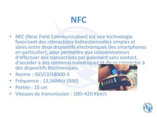 NFC
• NFC (Near Field Communication) est une technologie
favorisant des interactions bidirectionnelles simples et
sûres entre deux dispositifs électroniques (les smartphones
en particulier), pour permettre aux consommateurs
d'effectuer des transactions par paiement sans contact,
d'accéder à des contenus numériques et de se connecter à
des dispositifs électroniques.
• Norme : ISO/CEI18000-3
• Fréquence : 13,56MHz (ISM)
• Portée : 10 cm
• Vitesses de transmission : 100–420 Kbit/s
 