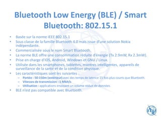 Bluetooth Low Energy (BLE) / Smart
Bluetooth: 802.15.1
• Basée sur la norme IEEE 802.15.1
• Sous classe de la famille Bluetooth 4.0 mais issue d‘une solution Nokia
indépendante.
• Commercialisée sous le nom Smart Bluetooth.
• La norme BLE offre une consommation réduite d’énergie (Tx 2.9mW, Rx 2.3mW).
• Prise en charge d'IOS, Android, Windows et GNU / Linux.
• Utilisée dans les smartphones, tablettes, montres intelligentes, appareils de
surveillance de la santé et de la condition physique.
• Les caractéristiques sont les suivantes :
– Portée : 50-150m (extérieur) avec des temps de latence 15 fois plus courts que Bluetooth.
– Vitesses de transmission : 1 Mbit/s
– Utilisation : applications envoyant un volume réduit de données.
• BLE n‘est pas compatible avec Bluetooth.
 