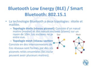 Bluetooth Low Energy (BLE) / Smart
Bluetooth: 802.15.1
• La technologie Bluetooth a deux topologies : étoile et
maillée.
– Topologie étoile (réseau piconet): Consiste d‘un nœud
maitre (master) et des nœuds esclaves (slaves) sur un
rayon de 10m. Les esclaves ne peuvent pas communiquer
entre eux.
– Topologie mesh (réseau sactternet) :
Consiste en des interconnexions de piconet.
Ces réseaux sont formés par des réseaux
piconets reliés ensembles (les esclaves
peuvent avoir plusieurs maitres).
 