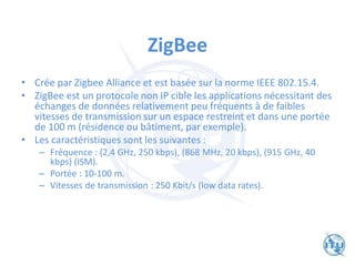 ZigBee
• Crée par Zigbee Alliance et est basée sur la norme IEEE 802.15.4.
• ZigBee est un protocole non IP cible les applications nécessitant des
échanges de données relativement peu fréquents à de faibles
vitesses de transmission sur un espace restreint et dans une portée
de 100 m (résidence ou bâtiment, par exemple).
• Les caractéristiques sont les suivantes :
– Fréquence : (2,4 GHz, 250 kbps), (868 MHz, 20 kbps), (915 GHz, 40
kbps) (ISM).
– Portée : 10-100 m.
– Vitesses de transmission : 250 Kbit/s (low data rates).
 