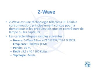 Z-Wave
• Z-Wave est une technologie télécoms RF à faible
consommation, principalement conçue pour la
domotique et les produits tels que les contrôleurs de
lampe ou les capteurs.
• Les caractéristiques sont les suivantes :
– Norme: Z-Wave Alliance ZAD12837/ITU-T G.9959.
– Fréquence : 900MHz (ISM).
– Portée : 30 m.
– Débit : 9,6 / 40 / 100 Kbit/s.
– Topologie : Mesh.
 