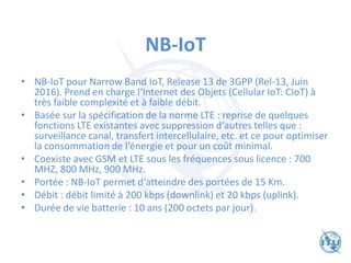 NB-IoT
• NB-IoT pour Narrow Band IoT, Release 13 de 3GPP (Rel-13, Juin
2016). Prend en charge l‘Internet des Objets (Cellular IoT: CIoT) à
très faible complexité et à faible débit.
• Basée sur la spécification de la norme LTE : reprise de quelques
fonctions LTE existantes avec suppression d‘autres telles que :
surveillance canal, transfert intercellulaire, etc. et ce pour optimiser
la consommation de l‘énergie et pour un coût minimal.
• Coexiste avec GSM et LTE sous les fréquences sous licence : 700
MHZ, 800 MHz, 900 MHz.
• Portée : NB-IoT permet d‘atteindre des portées de 15 Km.
• Débit : débit limité à 200 kbps (downlink) et 20 kbps (uplink).
• Durée de vie batterie : 10 ans (200 octets par jour).
 