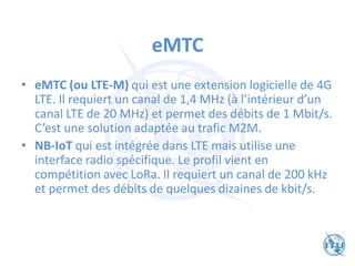 eMTC
• eMTC (ou LTE-M) qui est une extension logicielle de 4G
LTE. Il requiert un canal de 1,4 MHz (à l’intérieur d’un
canal LTE de 20 MHz) et permet des débits de 1 Mbit/s.
C’est une solution adaptée au trafic M2M.
• NB-IoT qui est intégrée dans LTE mais utilise une
interface radio spécifique. Le profil vient en
compétition avec LoRa. Il requiert un canal de 200 kHz
et permet des débits de quelques dizaines de kbit/s.
 