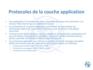 Protocoles de la couche application
• Une application IoT permet aux objets connectés d‘envoyer leurs données à un
serveur Web Internet ou une plateforme Cloud.
• Les protocoles de la couche application permettent de transmettre des
commandes depuis les applications utilisateurs aux actionneurs des objets
connectés.
• L‘infrastructure Web classique n‘est pas adaptée à la majorité des applications IoT
qui sont dotées d’équipements de faibles ressources : petits microcontrôleurs,
petites quantités de mémoire RAM, énergie limitée, etc.
• Les protocoles applicatifs qui utilisent un nombre limité de messages de petites
tailles sont utilisés pour les applications IoT, et sont classés en 4 familles:
– Protocole de transfert web: Web REST, COAP
– Protocole de messagerie: MQTT, XMPP et AMQ.
– Protocole réseau: Websocket
 