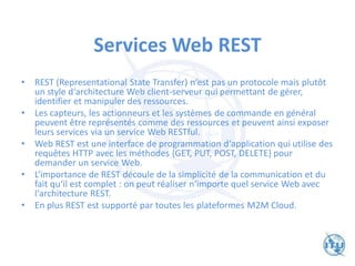 Services Web REST
• REST (Representational State Transfer) n‘est pas un protocole mais plutôt
un style d‘architecture Web client-serveur qui permettant de gérer,
identifier et manipuler des ressources.
• Les capteurs, les actionneurs et les systèmes de commande en général
peuvent être représentés comme des ressources et peuvent ainsi exposer
leurs services via un service Web RESTful.
• Web REST est une interface de programmation d‘application qui utilise des
requêtes HTTP avec les méthodes {GET, PUT, POST, DELETE} pour
demander un service Web.
• L‘importance de REST découle de la simplicité de la communication et du
fait qu‘il est complet : on peut réaliser n‘importe quel service Web avec
l‘architecture REST.
• En plus REST est supporté par toutes les plateformes M2M Cloud.
 