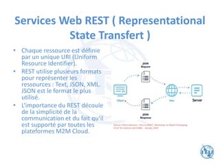 Services Web REST ( Representational
State Transfert )
• Chaque ressource est définie
par un unique URI (Uniform
Resource Identifier).
• REST utilise plusieurs formats
pour représenter les
ressources : Text, JSON, XML.
JSON est le format le plus
utilisé.
• L‘importance du REST découle
de la simplicité de la
communication et du fait qu‘il
est supporté par toutes les
plateformes M2M Cloud.
Source: Pietro Manzoni. Intro to MQTT. Workshop on Rapid Prototyping
of IoT for Science (smr3268) – January 2019
 