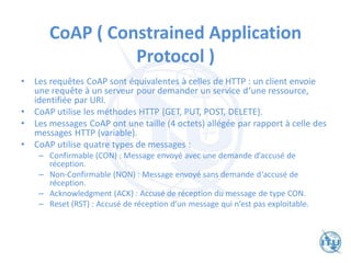 CoAP ( Constrained Application
Protocol )
• Les requêtes CoAP sont équivalentes à celles de HTTP : un client envoie
une requête à un serveur pour demander un service d‘une ressource,
identifiée par URI.
• CoAP utilise les méthodes HTTP {GET, PUT, POST, DELETE}.
• Les messages CoAP ont une taille (4 octets) allégée par rapport à celle des
messages HTTP (variable).
• CoAP utilise quatre types de messages :
– Confirmable (CON) : Message envoyé avec une demande d‘accusé de
réception.
– Non-Confirmable (NON) : Message envoyé sans demande d‘accusé de
réception.
– Acknowledgment (ACK) : Accusé de réception du message de type CON.
– Reset (RST) : Accusé de réception d‘un message qui n‘est pas exploitable.
 