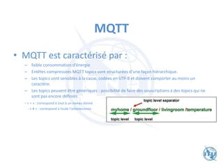 MQTT
• MQTT est caractérisé par :
– faible consommation d‘énergie
– Entêtes compressées MQTT topics sont structurées d‘une façon hiérarchique.
– Les topics sont sensibles à la casse, codées en UTF-8 et doivent comporter au moins un
caractère.
– Les topics peuvent être génériques : possibilité de faire des souscriptions à des topics qui ne
sont pas encore définies.
- « + » : correspond à tout à un niveau donné
- « # » : correspond à toute l‘arborescence
 