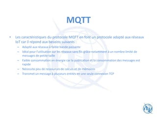 MQTT
• Les caractéristiques du protocole MQTT en font un protocole adapté aux réseaux
IoT car il répond aux besoins suivants :
– Adapté aux réseaux à faible bande passante
– Idéal pour l’utilisation sur les réseaux sans fils grâce notamment à un nombre limité de
messages de petite taille
– Faible consommation en énergie car la publication et la consommation des messages est
rapide
– Nécessite peu de ressources de calculs et de mémoires
– Transmet un message à plusieurs entités en une seule connexion TCP
 