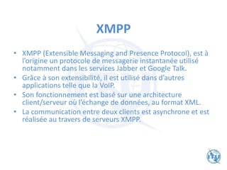 XMPP
• XMPP (Extensible Messaging and Presence Protocol), est à
l’origine un protocole de messagerie instantanée utilisé
notamment dans les services Jabber et Google Talk.
• Grâce à son extensibilité, il est utilisé dans d’autres
applications telle que la VoIP.
• Son fonctionnement est basé sur une architecture
client/serveur où l’échange de données, au format XML.
• La communication entre deux clients est asynchrone et est
réalisée au travers de serveurs XMPP.
 