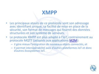 XMPP
• Les principaux atouts de ce protocole sont son adressage
avec identifiant unique, sa facilité de mise en place de la
sécurité, son format de messages qui fournit des données
structurées et son système de serveurs.
• Le protocole XMPP est plus adapté à l’IoT, contrairement au
protocole MQTT (adaptés aux applications M2M):
– il gère mieux l’intégration de nouveaux objets connectés, et
– Il permet interopérabilité avec d’autres plateformes IoT et donc
d’autres écosystèmes IoT.
 