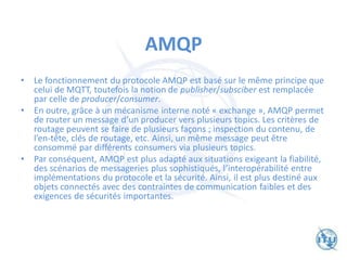 AMQP
• Le fonctionnement du protocole AMQP est basé sur le même principe que
celui de MQTT, toutefois la notion de publisher/subsciber est remplacée
par celle de producer/consumer.
• En outre, grâce à un mécanisme interne noté « exchange », AMQP permet
de router un message d’un producer vers plusieurs topics. Les critères de
routage peuvent se faire de plusieurs façons ; inspection du contenu, de
l’en-tête, clés de routage, etc. Ainsi, un même message peut être
consommé par différents consumers via plusieurs topics.
• Par conséquent, AMQP est plus adapté aux situations exigeant la fiabilité,
des scénarios de messageries plus sophistiqués, l’interopérabilité entre
implémentations du protocole et la sécurité. Ainsi, il est plus destiné aux
objets connectés avec des contraintes de communication faibles et des
exigences de sécurités importantes.
 