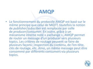AMQP
• Le fonctionnement du protocole AMQP est basé sur le
même principe que celui de MQTT, toutefois la notion
de publisher/subsciber est remplacée par celle
de producer/consumer. En outre, grâce à un
mécanisme interne noté « exchange », AMQP permet
de router un message d’un producer vers plusieurs
topics. Les critères de routage peuvent se faire de
plusieurs façons ; inspection du contenu, de l’en-tête,
clés de routage, etc. Ainsi, un même message peut être
consommé par différents consumers via plusieurs
topics.
 