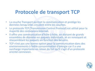 Protocole de transport TCP
• La couche Transport permet la communication et protège les
données lorsqu'elles circulent entre les couches.
• Le protocole TCP (Transmission Control Protocol) est utilisé pour la
majorité des connexions Internet.
• Il offre une communication d'hôte à hôte, en divisant de grands
ensembles de données en paquets individuels, et en renvoyant et
réassemblant les paquets en fonction des besoins.
• TCP n’est pas une bonne option pour la communication dans des
environnements à faible consommation d’énergie car il a une
surcharge importante en raison du fait qu’il s’agit d’un protocole
orienté connexion.
 