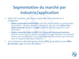 Segmentation du marché par
industrie/application
• Selon IoT analytics, les objets connectés sont classés en 2
catégories:
– Objets connectés Grand Public sont des objets dédiés au grand public
(wearables) : montre, bracelet, vêtement, etc. La vraie valeur d’un
objet connecté est dans l’usage améliorée qu’il va apporter à son
utilisateur.
– Objets connectés dans le B2B sont source de nouveaux business.
Gartner assure que les objets connectés à usage industriel se vendront
moins que ceux destinés au grand public dans les années qui viennent,
mais ils rapporteront plus d’argent.
• Les entreprises doivent passer d’une offre de produit à une offre
de service, gage de plus de valeur.
 