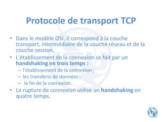 Protocole de transport TCP
• Dans le modèle OSI, il correspond à la couche
transport, intermédiaire de la couche réseau et de la
couche session.
• L'établissement de la connexion se fait par un
handshaking en trois temps :
– l'établissement de la connexion ;
– les transferts de données ;
– la fin de la connexion.
• La rupture de connexion utilise un handshaking en
quatre temps.
 