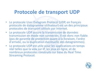 Protocole de transport UDP
• Le protocole User Datagram Protocol (UDP, en français
protocole de datagramme utilisateur) est un des principaux
protocoles de transport utilisés par Internet.
• Le protocole UDP assure la transmission de données
transmission en mode non connectés. Il est donc non fiable
(pas de garantie de protection quant à la livraison, l'ordre
d'arrivée, ou la duplication éventuelle des datagrammes).
• Le protocole UDP est utile pour les applications en temps
réel telles que la voix sur IP, les jeux en ligne, et de
nombreux protocoles construits sur base du Real Time
Streaming Protocol.
 