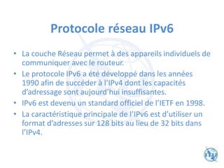 Protocole réseau IPv6
• La couche Réseau permet à des appareils individuels de
communiquer avec le routeur.
• Le protocole IPv6 a été développé dans les années
1990 afin de succéder à l’IPv4 dont les capacités
d’adressage sont aujourd’hui insuffisantes.
• IPv6 est devenu un standard officiel de l’IETF en 1998.
• La caractéristique principale de l’IPv6 est d’utiliser un
format d’adresses sur 128 bits au lieu de 32 bits dans
l’IPv4.
 