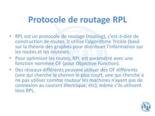 Protocole de routage RPL
• RPL est un protocole de routage (routing), c’est-à-dire de
construction de routes. Il utilise l’algorithme Trickle (basé
sur la théorie des graphes pour distribuer l’information sur
les routes et les routeurs.
• Pour optimiser les routes, RPL est paramétré avec une
fonction nommée OF (pour Objective Function).
• Des réseaux différents peuvent utiliser des OF différents
(une qui cherche le chemin le plus court, une qui cherche à
ne pas utiliser comme routeur les machines n’ayant pas de
connexion au courant électrique, etc), même s’ils utilisent
tous RPL.
 