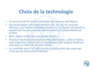 Choix de la technologie
• La connectivité IoT exige l‘utilisation des normes spécifiques.
• Les technologies cellulaires héritées (2G, 3G, 4G) ne sont pas
efficaces. Les normes cellulaires basées sur la release 13 traitent la
plupart des lacunes, mais le coût est élevé et la disponibilité est
limitée.
• WiFi, Zigbee et BLE ont une portée limitée.
• Plusieurs fournisseurs proposent des alternatives : LoRa et SigFox
sont largement utilisés dans le monde pour des longues distances
mais avec un débit de données limité.
• Les satellites pour l'IoT offriront des services dans des zones qui
n'ont pas de connectivité Internet.
 