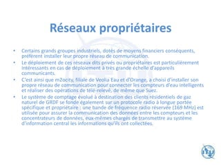 Réseaux propriétaires
• Certains grands groupes industriels, dotés de moyens financiers conséquents,
préfèrent installer leur propre réseau de communication.
• Le déploiement de ces réseaux dits privés ou propriétaires est particulièrement
intéressants en cas de déploiement à très grande échelle d’appareils
communicants.
• C’est ainsi que m2ocity, filiale de Veolia Eau et d’Orange, a choisi d’installer son
propre réseau de communication pour connecter les compteurs d’eau intelligents
et réaliser des opérations de télé-relevé, de même que Suez.
• Le système de comptage évolué à destination des clients résidentiels de gaz
naturel de GRDF se fonde également sur un protocole radio à longue portée
spécifique et propriétaire : une bande de fréquence radio réservée (169 MHz) est
utilisée pour assurer la communication des données entre les compteurs et les
concentrateurs de données, eux-mêmes chargés de transmettre au système
d’information central les informations qu’ils ont collectées.
 