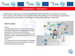 La télémédecine regroupe les pratiques médicales permises ou facilitées par les télécommunications.
C'est un exercice de la médecine par le biais des télécommunications et des technologies qui permettent
les prestations de santé à distance et l'échange de l'information médicale s'y rapportant.
Problématique 3 : Télémédecine
Cahier des charges
Sujet 1 :
La problématique consiste à concevoir une solution
permettant de dépister des symptômes et des signes
évoquant de l’infection par covid-19 chez la
population et permettant de suivre quotidiennement
l’évolution clinique des symptômes de l’infection chez
les utilisateurs
Sujet 2 :
La problématique consiste à développer une solution
de supervision à distance les paramètres vitaux et le
tracé ECG des patients hospitalisés .
14
 