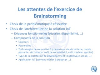 Les attentes de l’exercice de
Brainstorming
• Choix de la problématique à résoudre
• Choix de l’architecture de la solution IoT
– Exigences fonctionnelles (sécurité, disponibilité, …)
– Composants de la solution
• Capteurs
• Passerelles
• Technologies de connectivité (couverture, vie de batterie, bande
passante, vie batterie, coût de connectivité, coût module, spectre)
• Type de la plateforme de développement (middleware, cloud, …)
• Application IoT (services métier à proposer, …)
19
 
