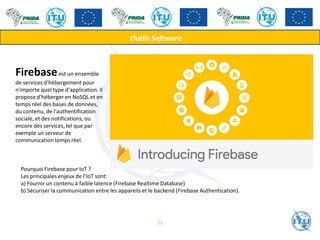 Outils Software
Firebaseest un ensemble
de services d'hébergement pour
n'importe quel type d'application. Il
propose d'héberger en NoSQL et en
temps réel des bases de données,
du contenu, de l'authentification
sociale, et des notifications, ou
encore des services, tel que par
exemple un serveur de
communication temps réel.
Pourquoi Firebase pour IoT ?
Les principales enjeux de l’IoT sont:
a) Fournir un contenu à faible latence (Firebase Realtime Database)
b) Sécuriser la communication entre les appareils et le backend (Firebase Authentication).
22
 