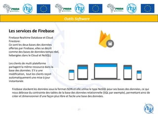 Outils Software
Les services de Firebase
Firebase Realtime Database et Cloud
Firestore:
Ce sont les deux bases des données
offertes par Firebase, elles se décrit
comme des bases de données temps réel,
hébergées dans le Cloud et NoSQL)
Les clients de multi plateforme
partagent la même ressource dans la
base des données. S’il a une
modification, tout les clients reçoit
automatiquement une mise à jour
instantanée.
Firebase stockent les données sous la format JSON et elle utilise le type NoSQL pour ses bases des données, ce qui
nous débrase du contrainte des tables de la base des données relationnelle (SQL par exemple), permettant ainsi de
créer et dimensionner d’une façon plus libre et facile une base des données.
27
 